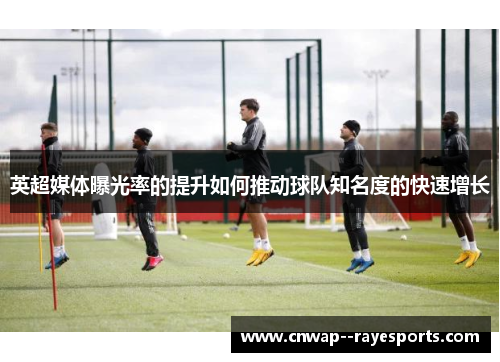 英超媒体曝光率的提升如何推动球队知名度的快速增长