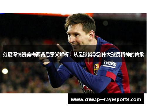 范尼深情赞美梅西背后意义解析：从足球哲学到伟大球员精神的传承