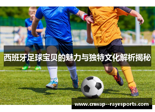 西班牙足球宝贝的魅力与独特文化解析揭秘