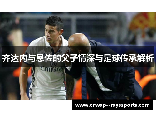 齐达内与恩佐的父子情深与足球传承解析