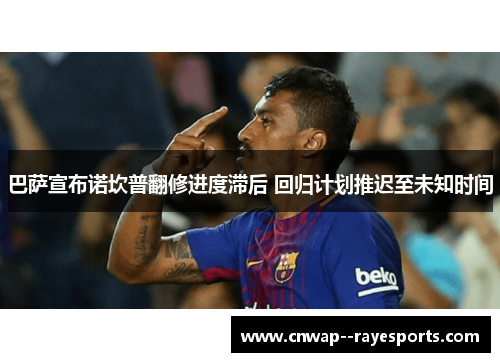 巴萨宣布诺坎普翻修进度滞后 回归计划推迟至未知时间 巴萨宣布诺坎普翻修进度滞后 回归计划推迟至未知时间