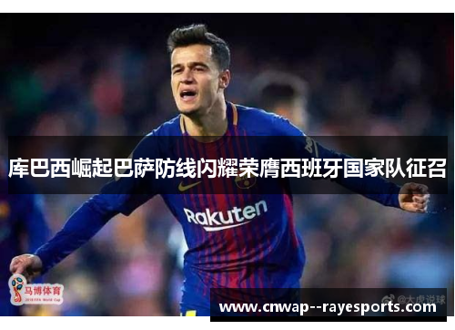 库巴西崛起巴萨防线闪耀荣膺西班牙国家队征召 库巴西崛起巴萨防线闪耀荣膺西班牙国家队征召